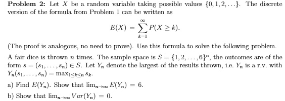 Problem: Let X be a Random Variable taking possible values 0, 1, 2. The discrete version of the formula from Problem 1 can be written as:
E(X) = Î£x P(X = x)

(The proof is analogous, no need to prove). Use this formula to solve the following problem: A fair dice is thrown twice. The sample space is 1, 2, 3, 4, 5, 6 and the outcomes of the two throws are denoted by Y1 and Y2. Let Yn denote the largest of the results thrown. With Yn(s1, s2) = max(s1, s2), find:
a) E(Yn). Show that E(Yn) = 4.
b) Show that Var(Yn) = 35/6.