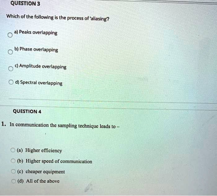 Which of the following is the process of 'aliasing'?

a) Peaks overlapping
b) Phase overlapping
c) Amplitude overlapping
d) Spectral overlapping

1. In communication the sampling technique leads to -

(a) Higher efficiency
(b) Higher speed of communication
(c) cheaper equipment
(d) All of the above