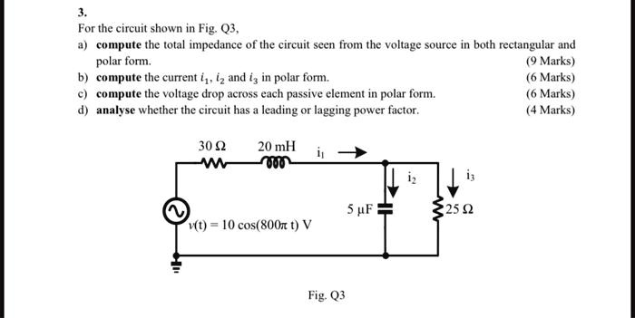 3.
For the circuit shown in Fig. Q3,
a) compute the total impedance of the circuit seen from the voltage source in both rectangular and polar form.
(9 Marks)
b) compute the current i?, i? and i? in polar form.
(6 Marks)
c) compute the voltage drop across each passive element in polar form.
(6 Marks)
d) analyse whether the circuit has a leading or lagging power factor.
(4 Marks)
30 ?
20 mH
i?
i?
i?
5 F
25 ?
v(t) = 10 cos(800? t) V
Fig. Q3
