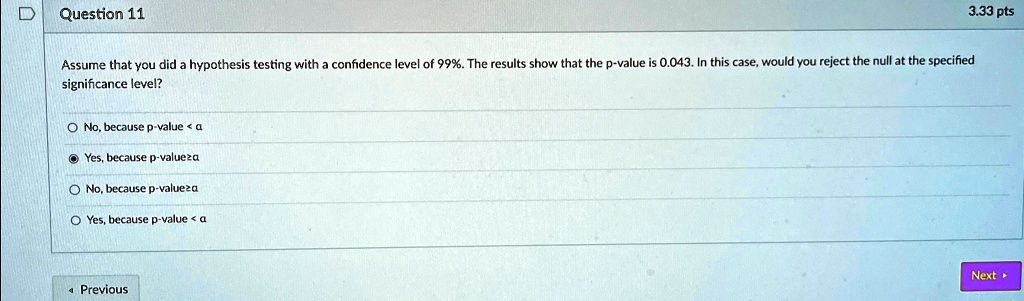 3.33 pts
Question 11
Assume that you did a hypothesis testing with a confidence level of 99%. The results show that the p-value is 0.043. In this case, would you reject the null at the specified
significance level?
No, because p-value < a
Yes, because p-value?a
No, because p-value?a
Yes, because p-value < a
< Previous
Next ?