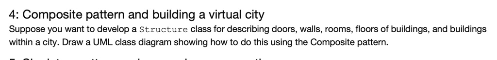 4: Composite pattern and building a virtual city
Suppose you want to develop a Structure class for describing doors, walls, rooms, floors of buildings, and buildings within a city. Draw a UML class diagram showing how to do this using the Composite pattern.