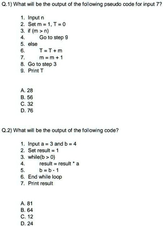 Q.1) What will be the output of the following pseudo code for input 7?
1. Input n
2. Set m = 1, T = 0
3. if (m > n)
4.
Go to step 9
5. else
6.
T=T+m
7.
m = m + 1
8. Go to step 3
9. Print T
A. 28
B. 56
C. 32
D. 76
Q.2) What will be the output of the following code?
1. Input a = 3 and b = 4
2. Set result = 1
3. while(b > 0)
4.
result = result * a
5.
b=b-1
6. End while loop
7. Print result
A. 81
B. 64
C. 12
D. 24