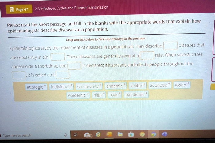 2.3 Infectious Cycles and Disease Transmission
Please read the short passage and fill in the blanks with the appropriate words that explain how epidemiologists describe diseases in a population.
Drag word(s) below to fill in the blank(s) in the passage.
Epidemiologists study the movement of diseases in a population. They describe [blank] diseases that are constantly in a(n) [blank]. These diseases are generally seen at a [blank] rate. When several cases appear over a short time, a(n) [blank] is declared; if it spreads and affects people throughout the [blank], it is called a(n) [blank].
etiologic individual community endemic vector zoonotic world epidemic high low pandemic