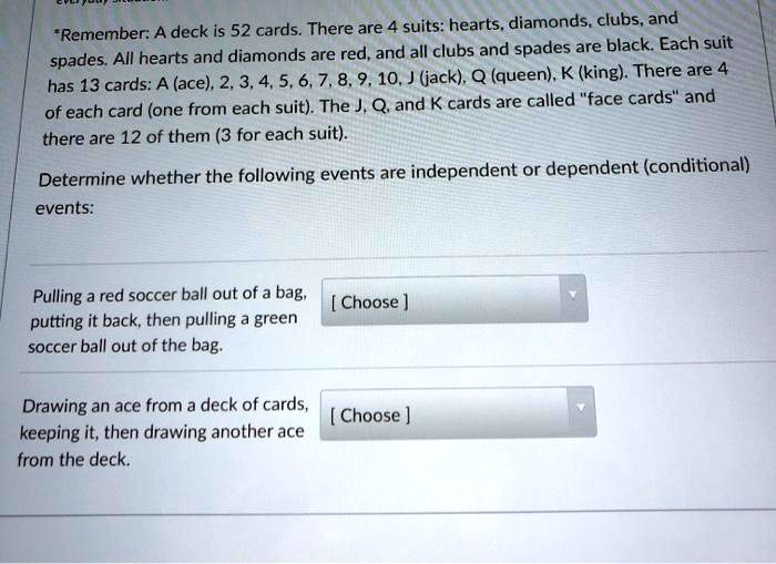 *Remember: A deck is 52 cards. There are 4 suits: hearts, diamonds, clubs, and spades. All hearts and diamonds are red, and all clubs and spades are black. Each suit has 13 cards: A (ace), 2, 3, 4, 5, 6, 7, 8, 9, 10, J (jack), Q (queen), K (king). There are 4 of each card (one from each suit). The J, Q, and K cards are called "face cards" and there are 12 of them (3 for each suit).
Determine whether the following events are independent or dependent (conditional) events:
Pulling a red soccer ball out of a bag, putting it back, then pulling a green soccer ball out of the bag.
Drawing an ace from a deck of cards, keeping it, then drawing another ace from the deck.