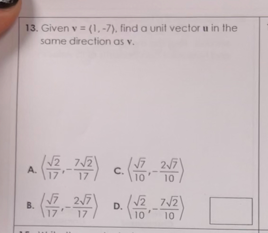 13. Given v = <1, -7>, find a unit vector u in the same direction as v.

A. <u221a2/17, -7u221a2/17>
C. <u221a7/10, -2u221a7/10>
B. <u221a7/17, -2u221a7/17>
D. <u221a2/10, -7u221a2/10>
