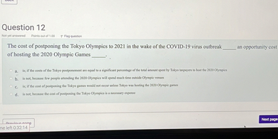 Question 12

The cost of postponing the Tokyo Olympics to 2021 in the wake of the COVID-19 virus outbreak  an opportunity cost of hosting the 2020 Olympic Games .

a. is; if the costs of the Tokyo postponement are equal to a significant percentage of the total amount spent by Tokyo taxpayers to host the 2020 Olympics
b. is not; because few people attending the 2020 Olympics will spend much time outside Olympic venues
c. is; if the cost of postponing the Tokyo games would not occur unless Tokyo was hosting the 2020 Olympic games
d. is not; because the cost of postponing the Tokyo Olympics is a necessary expense
