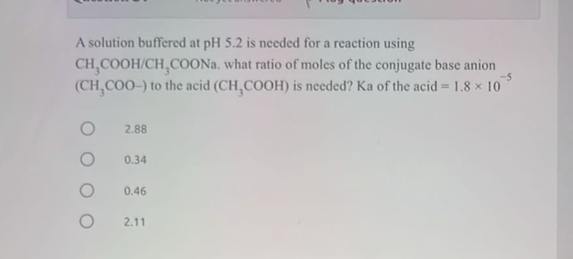 A solution buffered at pH 5.2 is needed for a reaction using CH3COOH/CH3COONa. what ratio of moles of the conjugate base anion (CH3COO-) to the acid (CH3COOH) is needed? Ka of the acid = 1.8 × 10^-5

2.88
0.34
0.46
2.11