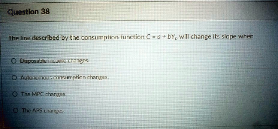 Question 38
The line described by the consumption function C = a + bYD will change its slope when
Disposable income changes.
Autonomous consumption changes.
The MPC changes.
The APS changes.