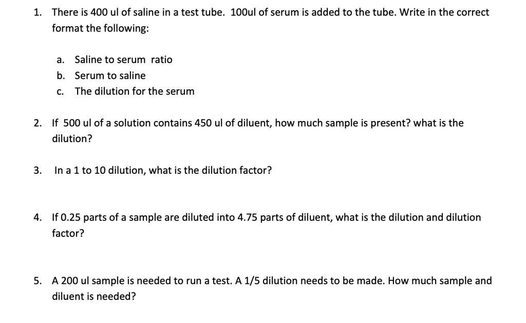 1. There is 400 ul of saline in a test tube. 100ul of serum is added to the tube. Write in the correct format the following:

a. Saline to serum ratio
b. Serum to saline
c. The dilution for the serum

2. If 500 ul of a solution contains 450 ul of diluent, how much sample is present? what is the dilution?

3. In a 1 to 10 dilution, what is the dilution factor?

4. If 0.25 parts of a sample are diluted into 4.75 parts of diluent, what is the dilution and dilution factor?

5. A 200 ul sample is needed to run a test. A 1/5 dilution needs to be made. How much sample and diluent is needed?