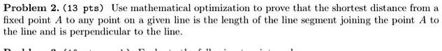 Problem 2. (13 pts) Use mathematical optimization to prove that the shortest distance from a fixed point A to any point on a given line is the length of the line segment joining the point A to the line and is perpendicular to the line.