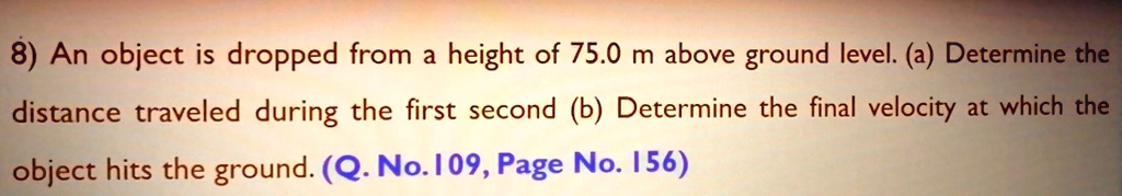 8) An object is dropped from a height of 75.0 m above ground level. (a) Determine the distance traveled during the first second (b) Determine the final velocity at which the object hits the ground.