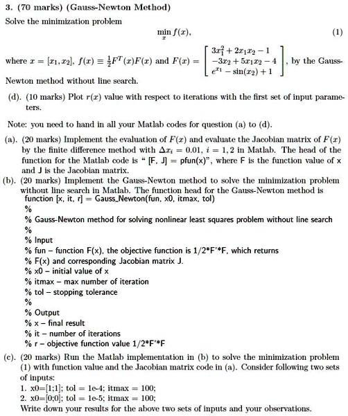 3. (70 marks) (Gauss-Newton Method)
Solve the minimization problem
min f(x), (1)
where x = [x1, x2], f(x) ? 1/2 F^T(x)F(x) and F(x) = [3x1^2 + 2x1x2 - 1; -3x2 + 5x1x2 - 4; e^x1 - sin(x2) + 1], by the Gauss-Newton method without line search.
(d). (10 marks) Plot r(x) value with respect to iterations with the first set of input parameters.
Note: you need to hand in all your Matlab codes for question (a) to (d).
(a). (20 marks) Implement the evaluation of F(x) and evaluate the Jacobian matrix of F(x) by the finite difference method with ?xi = 0.01, i = 1, 2 in Matlab. The head of the function for the Matlab code is " [F, J] = pfun(x)", where F is the function value of x and J is the Jacobian matrix.
(b). (20 marks) Implement the Gauss-Newton method to solve the minimization problem without line search in Matlab. The function head for the Gauss-Newton method is
function [x, it, r] = GaussNewton(fun, x0, itmax, tol)
%
% Gauss-Newton method for solving nonlinear least squares problem without line search
%
% Input
% fun - function F(x), the objective function is 1/2*F'*F, which returns
% F(x) and corresponding Jacobian matrix J.
% x0 - initial value of x
% itmax - max number of iteration
% tol - stopping tolerance
%
% Output
% x - final result
% it - number of iterations
% r - objective function value 1/2*F'*F
(c). (20 marks) Run the Matlab implementation in (b) to solve the minimization problem (1) with function value and the Jacobian matrix code in (a). Consider following two sets of inputs:
1. x0=[1;1]; tol = 1e-4; itmax = 100;
2. x0=[0;0]; tol = 1e-5; itmax = 100;
Write down your results for the above two sets of inputs and your observations.