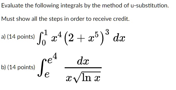 Evaluate the following integrals by the method of u-substitution. Must show all the steps in order to receive credit. a) (14 points) ?0^1 x^4 (2 + x^5)^3 dx b) (14 points) ?e^e^4 dx / (x?(ln x))