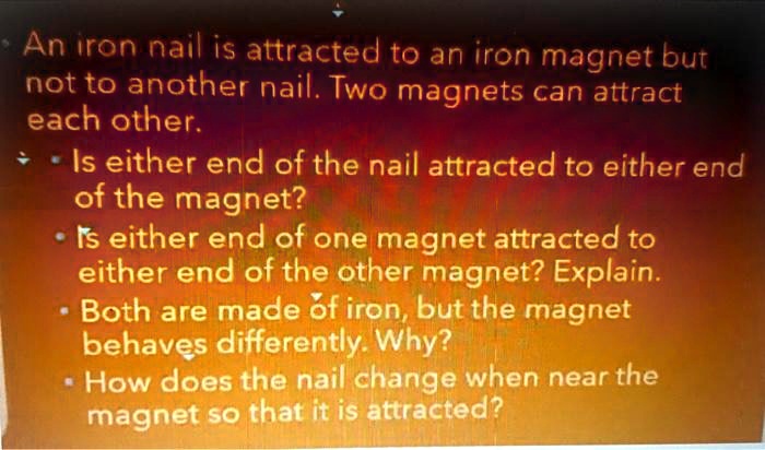 An iron nail is attracted to an iron magnet but not to another nail. Two magnets can attract each other. • Is either end of the nail attracted to either end of the magnet? • Is either end of one magnet attracted to either end of the other magnet? Explain. • Both are made of iron, but the magnet behaves differently. Why? • How does the nail change when near the magnet so that it is attracted?