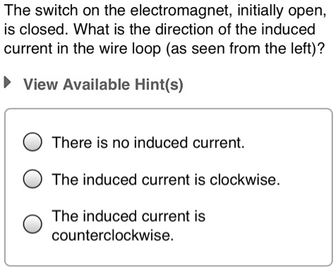 The switch on the electromagnet, initially open, is closed. What is the direction of the induced current in the wire loop (as seen from the left)?
There is no induced current.
The induced current is clockwise.
The induced current is counterclockwise.