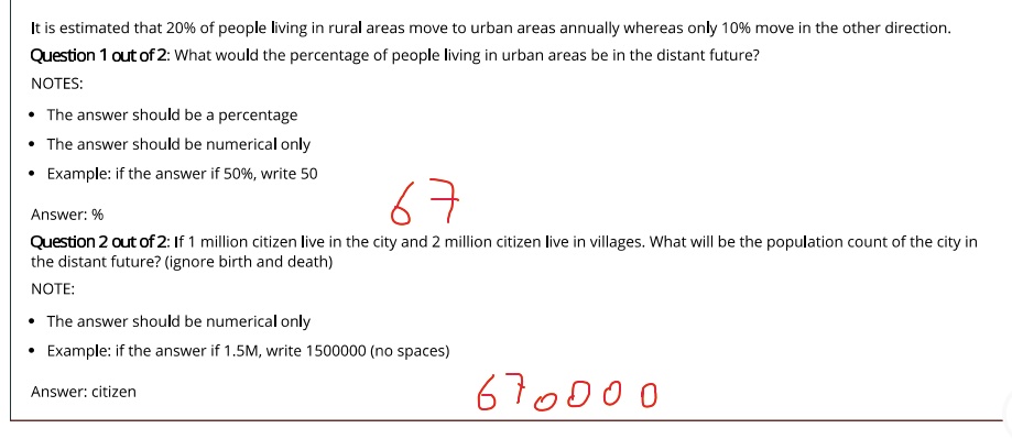 It is estimated that 20% of people living in rural areas move to urban areas annually whereas only 10% move in the other direction.
Question 1 out of 2: What would the percentage of people living in urban areas be in the distant future?
NOTES:
• The answer should be a percentage
• The answer should be numerical only
Example: if the answer if 50%, write 50
Answer: %
Question 2 out of 2: If 1 million citizen live in the city and 2 million citizen live in villages. What will be the population count of the city in
the distant future? (ignore birth and death)
NOTE:
• The answer should be numerical only
Example: if the answer if 1.5M, write 1500000 (no spaces)
Answer: citizen
