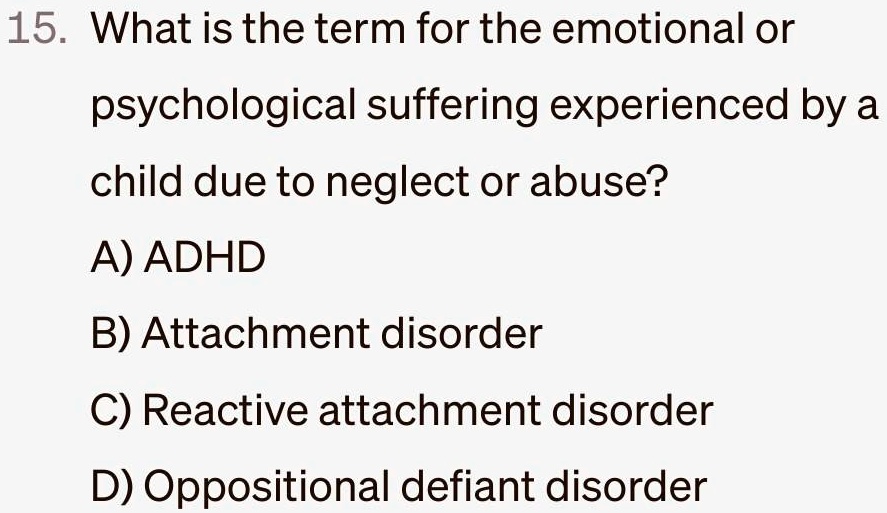 15. What is the term for the emotional or
psychological suffering experienced by a
child due to neglect or abuse?
A) ADHD
B) Attachment disorder
C) Reactive attachment disorder
D) Oppositional defiant disorder