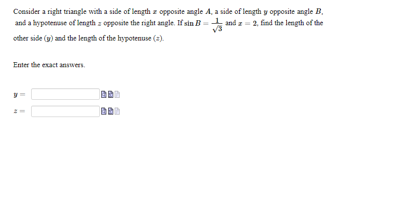 Consider a right triangle with a side of length x opposite angle A, a side of length y opposite angle B, and a hypotenuse of length z opposite the right angle. If sin B = 1/sqrt(3) and x = 2, find the length of the other side (y) and the length of the hypotenuse (z).

Enter the exact answers.

y =
z =