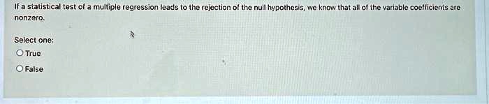 If a statistical test of a multiple regression leads to the rejection of the null hypothesis, we know that all of the variable coefficients are nonzero.
Select one:
True
False