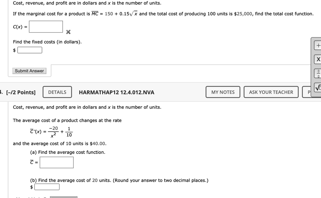 Cost, revenue, and profit are in dollars and x is the number of units.

If the marginal cost for a product is MC = 150 + 0.15?x and the total cost of producing 100 units is 25,000, find the total cost function.

C(x) =

Find the fixed costs (in dollars).

Cost, revenue, and profit are in dollars and x is the number of units.

The average cost of a product changes at the rate

C'(x) = -20/x^2 + 1/10

and the average cost of 10 units is 40.00.

(a) Find the average cost function.
C =

(b) Find the average cost of 20 units. (Round your answer to two decimal places.)