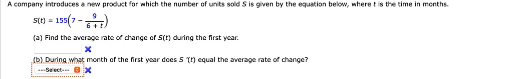 A company introduces a new product for which the number of units sold S is given by the equation below, where t is the time in months.
S(t) = 155(7 - 9 / (6 + t))
(a) Find the average rate of change of S(t) during the first year.
(b) During what month of the first year does S '(t) equal the average rate of change?
