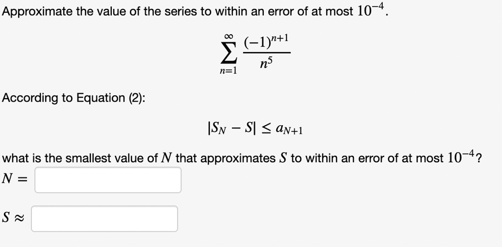 Approximate the value of the series to within an error of at most 10^-4.
sumn=1^infty frac(-1)^n+1n^5
According to Equation (2):
|SN - S| le aN+1
what is the smallest value of N that approximates S to within an error of at most 10^-4?
N =
S approx