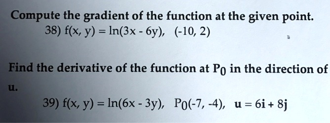 Compute the gradient of the function at the given point.
38) f(x, y) = ln(3x - 6y), (-10, 2)
Find the derivative of the function at P0 in the direction of
u.
39) f(x, y) = ln(6x - 3y), P0(-7, -4), u = 6i + 8j
