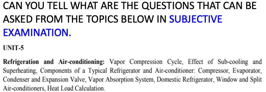 CAN YOU TELL WHAT ARE THE QUESTIONS THAT CAN BE
ASKED FROM THE TOPICS BELOW IN SUBJECTIVE
EXAMINATION.
UNIT-5
Refrigeration and Air-conditioning: Vapor Compression Cycle, Effect of Sub-cooling and
Superheating, Components of a Typical Refrigerator and Air-conditioner: Compressor, Evaporator,
Condenser and Expansion Valve, Vapor Absorption System, Domestic Refrigerator, Window and Split
Air-conditioners, Heat Load Calculation.