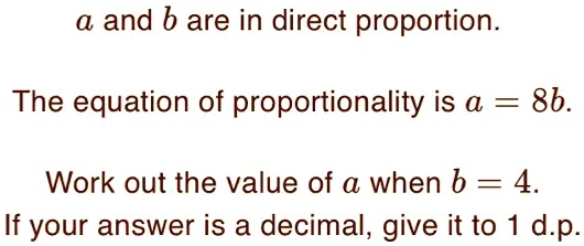 a and b are in direct proportion.
The equation of proportionality is a = 8b.
Work out the value of a when b = 4.
If your answer is a decimal, give it to 1 d.p.