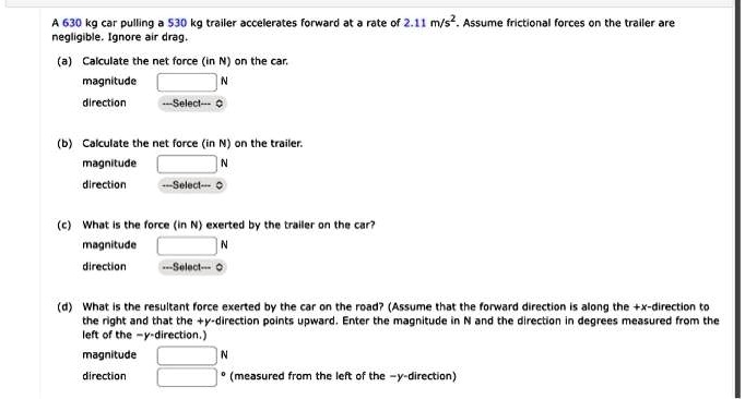 A 630 kg car pulling a 530 kg trailer accelerates forward at a rate of 2.11 m/s². Assume frictional forces on the trailer are negligible. Ignore air drag.
(a) Calculate the net force (in N) on the car.
magnitude
N
direction
-Select-
(b) Calculate the net force (in N) on the trailer.
magnitude
N
direction
-Select-
(c) What is the force (in N) exerted by the trailer on the car?
magnitude
N
direction
-Select-
(d) What is the resultant force exerted by the car on the road? (Assume that the forward direction is along the +x-direction to the right and that the +y-direction points upward. Enter the magnitude in N and the direction in degrees measured from the left of the -y-direction.)
magnitude
N
direction
° (measured from the left of the -y-direction)