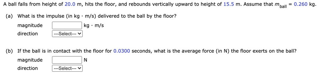A ball falls from height of 20.0 m, hits the floor, and rebounds vertically upward to height of 15.5 m. Assume that mball = 0.260 kg.
(a) What is the impulse (in kg · m/s) delivered to the ball by the floor?
magnitude kg · m/s
direction
(b) If the ball is in contact with the floor for 0.0300 seconds, what is the average force (in N) the floor exerts on the ball?
magnitude N
direction