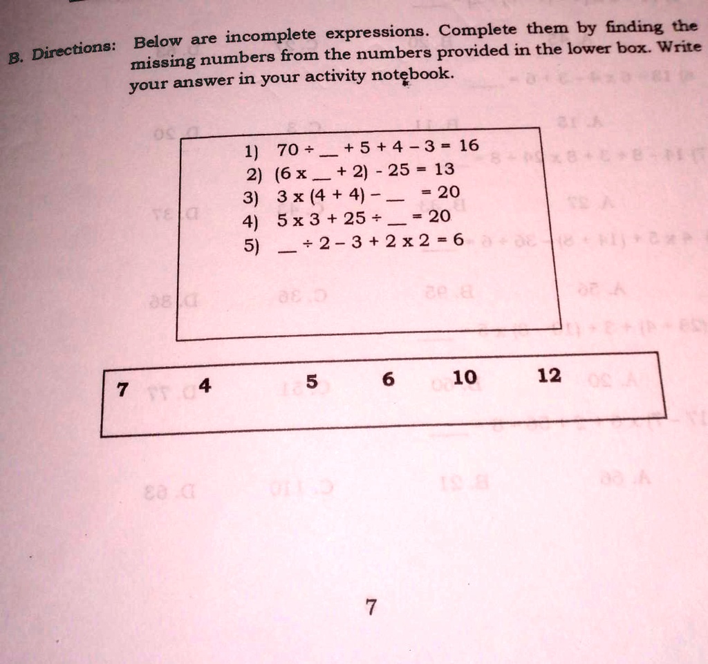 B. Directions: Below are incomplete expressions. Complete them by finding the missing numbers from the numbers provided in the lower box. Write your answer in your activity notebook.

1) 70 ÷  + 5 + 4 - 3 = 16
2) (6 x  + 2) - 25 = 13
3) 3 x (4 + 4) -  = 20
4) 5 x 3 + 25 ÷  = 20
5)  ÷ 2 - 3 + 2 x 2 = 6

7 4 5 6 10 12