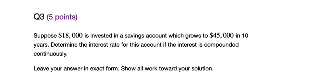 Suppose 18,000 is invested in a savings account which grows to45,000 in 10 years. Determine the interest rate for this account if the interest is compounded continuously. Leave your answer in exact form. Show all work toward your solution.