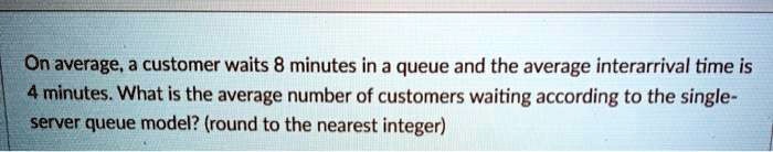 On average, a customer waits 8 minutes in a queue and the average interarrival time is 4 minutes. What is the average number of customers waiting according to the single-server queue model? (round to the nearest integer)