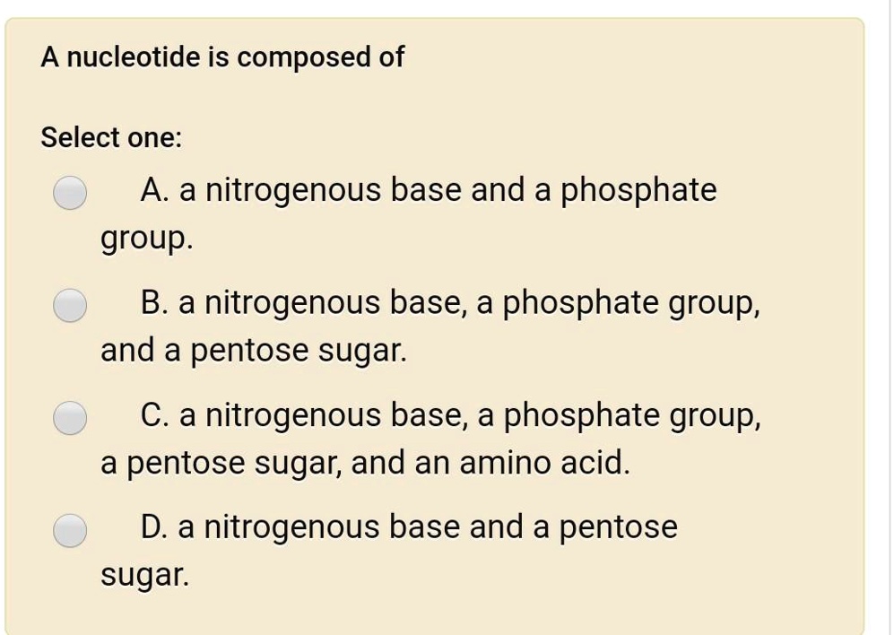 A nucleotide is composed of
Select one:
A. a nitrogenous base and a phosphate group.
B. a nitrogenous base, a phosphate group, and a pentose sugar.
C. a nitrogenous base, a phosphate group, a pentose sugar, and an amino acid.
D. a nitrogenous base and a pentose sugar.