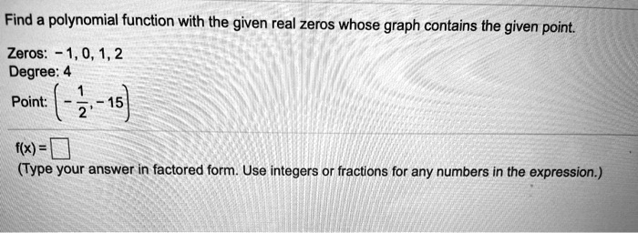 Find a polynomial function with the given real zeros whose graph contains the given point.
Zeros: -1, 0, 1, 2
Degree: 4
Point: (-(1)/(2), -15)
f(x) = 
(Type your answer in factored form. Use integers or fractions for any numbers in the expression.)