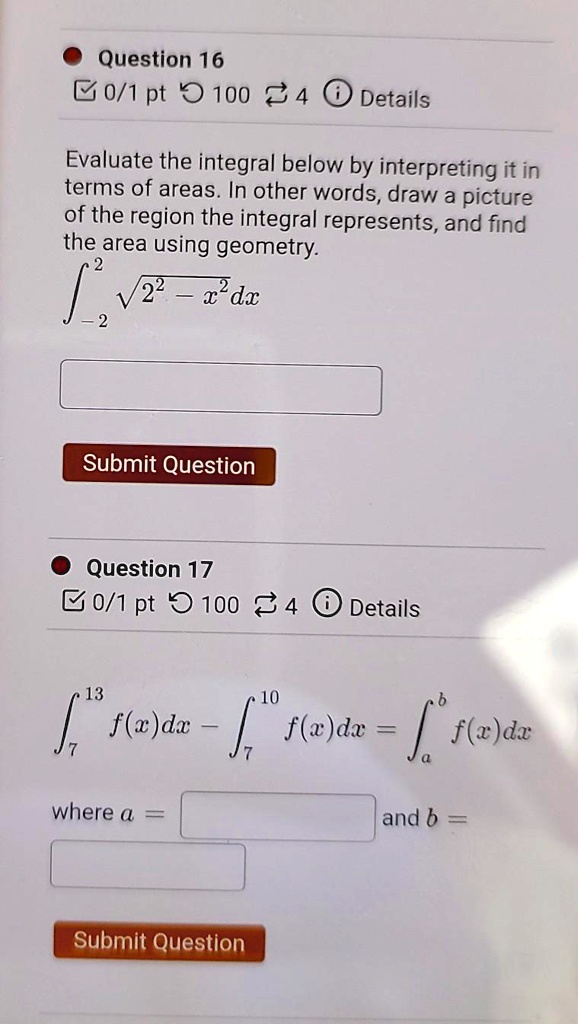 Question 16
Evaluate the integral below by interpreting it in terms of areas. In other words, draw a picture of the region the integral represents, and find the area using geometry.
?-2^2 ?(2^2 - x^2) dx
Submit Question
Question 17
?7^13 f(x) dx - ?7^10 f(x) dx = ?a^b f(x) dx
where a = and b =
Submit Question