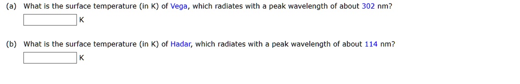 (a) What is the surface temperature (in K) of Vega, which radiates with a peak wavelength of about 302 nm?
K
(b) What is the surface temperature (in K) of Hadar, which radiates with a peak wavelength of about 114 nm?
K