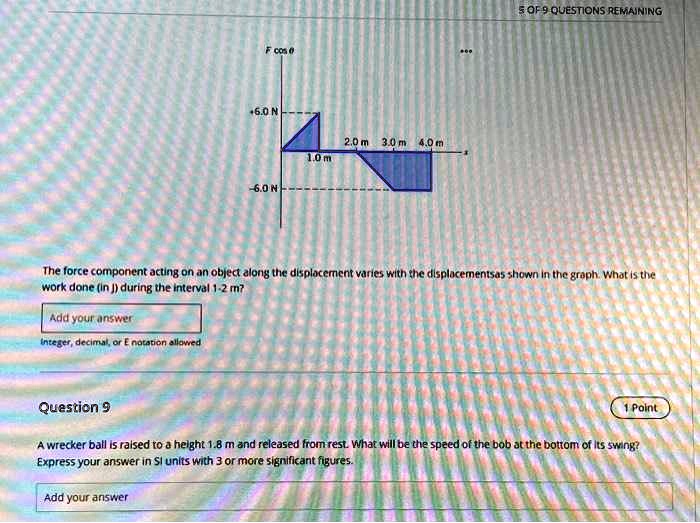 Fcosθ+6.0 N
-6.0 N
2.0 m 3.0 m 4.0 m
1.0 m
The force component acting on an object along the displacement varies with the displacementsas shown in the graph. What is the
work done (in J) during the interval 1-2 m?
Add your answer
Integer, decimal, or E notation allowed
Question 9
A wrecker ball is raised to a height 1.8 m and released from rest. What will be the speed of the bob at the bottom of its swing?
Express your answer in SI units with 3 or more significant figures.
Add your answer