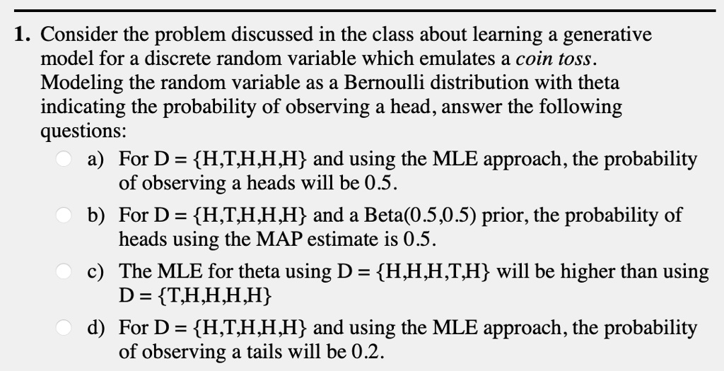 1. Consider the problem discussed in the class about learning a generative model for a discrete random variable which emulates a coin toss. Modeling the random variable as a Bernoulli distribution with theta indicating the probability of observing a head, answer the following questions:
a) For D = H,T,H,H,H and using the MLE approach, the probability of observing a heads will be 0.5.
b) For D = H,T,H,H,H and a Beta(0.5,0.5) prior, the probability of heads using the MAP estimate is 0.5.
c) The MLE for theta using D = H,H,H,T,H will be higher than using D = T,H,H,H,H
d) For D = H,T,H,H,H and using the MLE approach, the probability of observing a tails will be 0.2.