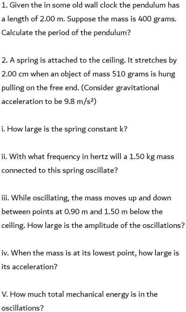 1. Given the in some old wall clock the pendulum has a length of 2.00 m. Suppose the mass is 400 grams. Calculate the period of the pendulum?

2. A spring is attached to the ceiling. It stretches by 2.00 cm when an object of mass 510 grams is hung pulling on the free end. (Consider gravitational acceleration to be 9.8 m/s²)

i. How large is the spring constant k?

ii. With what frequency in hertz will a 1.50 kg mass connected to this spring oscillate?

iii. While oscillating, the mass moves up and down between points at 0.90 m and 1.50 m below the ceiling. How large is the amplitude of the oscillations?

iv. When the mass is at its lowest point, how large is its acceleration?

V. How much total mechanical energy is in the oscillations?
