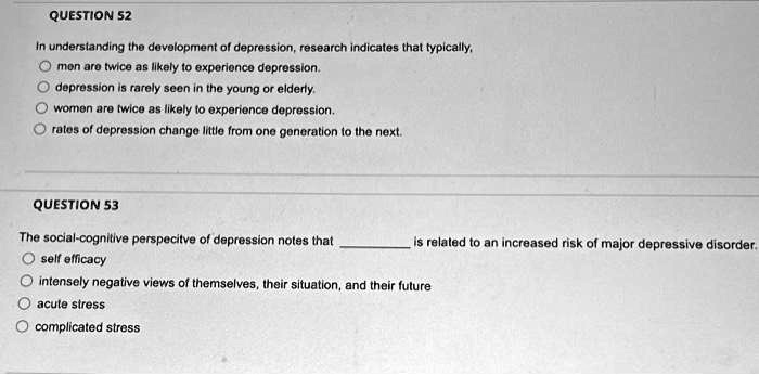 QUESTION 52
In understanding the development of depression, research indicates that typically,
men are twice as likely to experience depression.
depression is rarely seen in the young or elderly.
women are twice as likely to experience depression.
rates of depression change little from one generation to the next.
QUESTION 53
The social-cognitive perspective of depression notes that  is related to an increased risk of major depressive disorder.
self efficacy
intensely negative views of themselves, their situation, and their future
acute stress
complicated stress