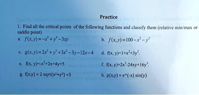 Practice
1. Find all the critical points of the following functions and classify them (relative min/max or saddle point)
a. f(x,y) = -x^3 + y^3 - 3xy
b. f(x,y) = 100 - x^2 - y^2
c. g(x,y) = 2x^3 + y^3 + 3x^2 - 3y - 12x - 4
d. f(x,y) = 1 + x^2 + 3y^2
e. f(x,y) = -x^2 + 2x + 4y + 5
f. f(x,y) = 2x^3 - 24xy + 16y^3
g. f(x,y) = 2 sqrt(x^2 + y^2) + 3
h. p(x,y) = e^(-x) sin(y)