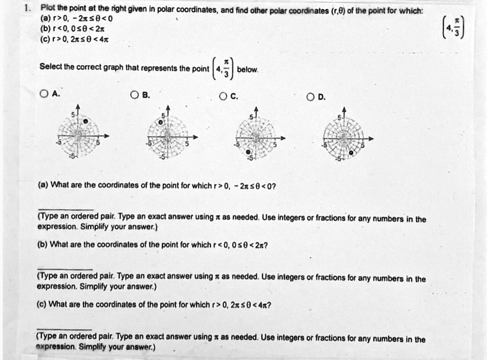 1. Plot the point at the right given in polar coordinates, and find other polar coordinates (r,?) of the point for which:
(a) r > 0, -2? ? ? < 0
(b) r < 0, 0 ? ? < 2?
(c) r > 0, 2? ? ? < 4?
(4, ?/3)
Select the correct graph that represents the point (4, ?/3) below.
A.
B.
C.
D.
(a) What are the coordinates of the point for which r > 0, -2? ? ? < 0?
(Type an ordered pair. Type an exact answer using ? as needed. Use integers or fractions for any numbers in the expression. Simplify your answer.)
(b) What are the coordinates of the point for which r < 0, 0 ? ? < 2??
(Type an ordered pair. Type an exact answer using ? as needed. Use integers or fractions for any numbers in the expression. Simplify your answer.)
(c) What are the coordinates of the point for which r > 0, 2? ? ? < 4??
(Type an ordered pair. Type an exact answer using ? as needed. Use integers or fractions for any numbers in the expression. Simplify your answer.)