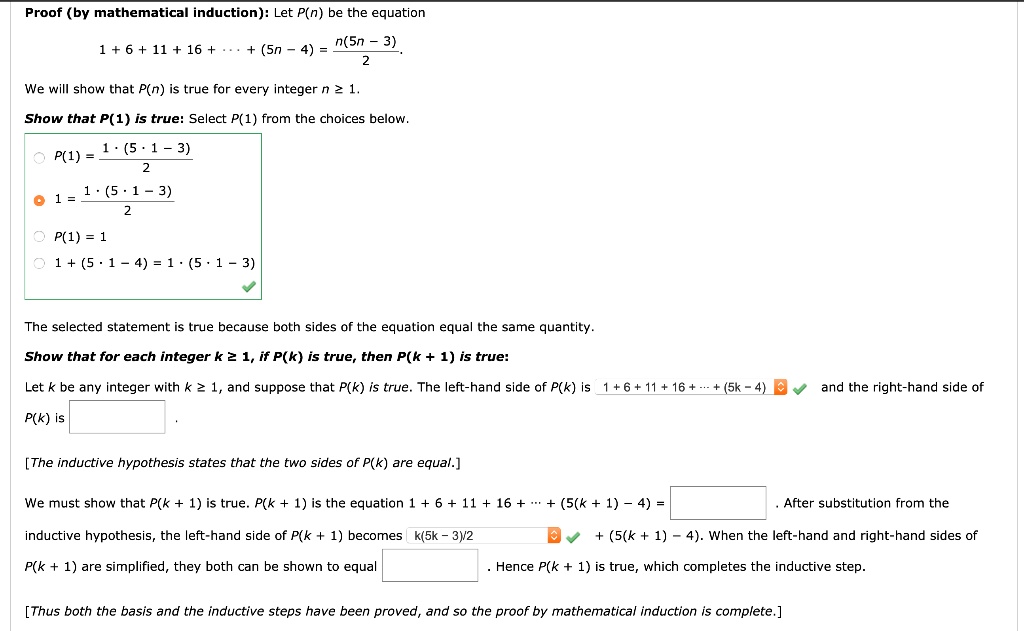 Proof (by mathematical induction): Let P(n) be the equation
1 + 6 + 11 + 16 + ? + (5n ? 4) = n(5n ? 3) / 2
We will show that P(n) is true for every integer n ? 1.
Show that P(1) is true: Select P(1) from the choices below.
1 = 1 · (5 · 1 ? 3) / 2
The selected statement is true because both sides of the equation equal the same quantity.
Show that for each integer k ? 1, if P(k) is true, then P(k + 1) is true:
Let k be any integer with k ? 1, and suppose that P(k) is true. The left-hand side of P(k) is 1 + 6 + 11 + 16 + ? + (5k ? 4) and the right-hand side of P(k) is
[The inductive hypothesis states that the two sides of P(k) are equal.]
We must show that P(k + 1) is true. P(k + 1) is the equation 1 + 6 + 11 + 16 + ? + (5(k + 1) ? 4) = . After substitution from the inductive hypothesis, the left-hand side of P(k + 1) becomes k(5k ? 3)/2 + (5(k + 1) ? 4). When the left-hand and right-hand sides of P(k + 1) are simplified, they both can be shown to equal . Hence P(k + 1) is true, which completes the inductive step.
[Thus both the basis and the inductive steps have been proved, and so the proof by mathematical induction is complete.]