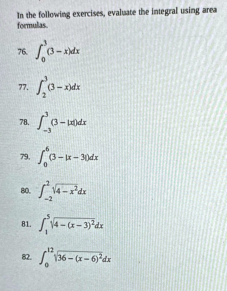 In the following exercises, evaluate the integral using area formulas.
3
76. int0^3 (3 - x)dx
3
77. int2^3 (3 - x)dx
3
78. int-3^3 (3 - |x|)dx
6
79. int0^6 (3 - |x - 3|)dx
2
80. int-2^2 sqrt4 - x^2dx
5
81. int1^5 sqrt4 - (x - 3)^2dx
12
82. int0^12 sqrt36 - (x - 6)^2dx