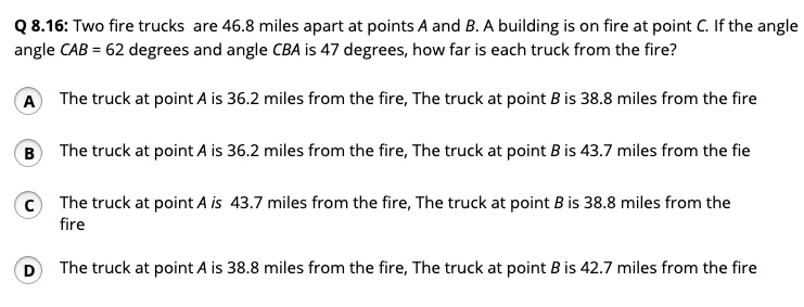 Q 8.16: Two fire trucks are 46.8 miles apart at points A and B. A building is on fire at point C. If the angle angle CAB = 62 degrees and angle CBA is 47 degrees, how far is each truck from the fire?
A
The truck at point A is 36.2 miles from the fire, The truck at point B is 38.8 miles from the fire
B
The truck at point A is 36.2 miles from the fire, The truck at point B is 43.7 miles from the fie
C
The truck at point A is 43.7 miles from the fire, The truck at point B is 38.8 miles from the fire
D
The truck at point A is 38.8 miles from the fire, The truck at point B is 42.7 miles from the fire