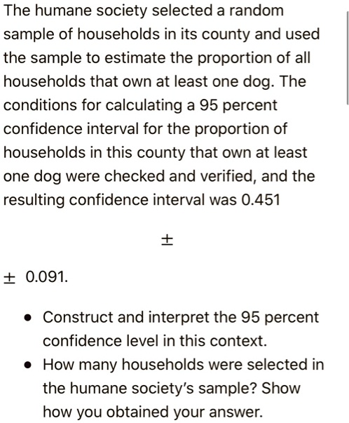 The humane society selected a random sample of households in its county and used the sample to estimate the proportion of all households that own at least one dog. The conditions for calculating a 95 percent confidence interval for the proportion of households in this county that own at least one dog were checked and verified, and the resulting confidence interval was 0.451 ± 0.091.

• Construct and interpret the 95 percent confidence level in this context.
• How many households were selected in the humane society's sample? Show how you obtained your answer.