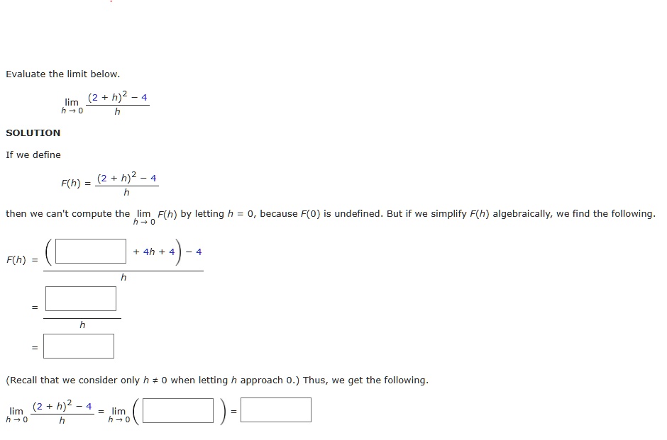 Evaluate the limit below.
lim h?0 ( (2 + h)^2 - 4 ) / h
SOLUTION
If we define
F(h) = ( (2 + h)^2 - 4 ) / h
then we can't compute the lim h?0 F(h) by letting h = 0, because F(0) is undefined. But if we simplify F(h) algebraically, we find the following.
F(h) = ( ( [  ] + 4h + 4 ) - 4 ) / h
= [  ] / h
= [  ]
(Recall that we consider only h ? 0 when letting h approach 0.) Thus, we get the following.
lim h?0 ( (2 + h)^2 - 4 ) / h = lim h?0 ( [  ] ) = [  ]