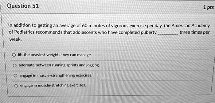 In addition to getting an average of 60 minutes of vigorous exercise per day, the American Academy of Pediatrics recommends that adolescents who have completed puberty  three times per week.

lift the heaviest weights they can manage.
alternate between running sprints and jogging.
engage in muscle-strengthening exercises.
engage in muscle-stretching exercises.
